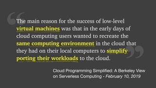 “
The main reason for the success of low-level
virtual machines was that in the early days of
cloud computing users wanted to recreate the
same computing environment in the cloud that
they had on their local computers to simplify
porting their workloads to the cloud.
virtual machines
same computing environment
porting their workloads
Cloud Programming Simpliﬁed: A Berkeley View

on Serverless Computing - February 10, 2019
simplify
 