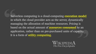 “
Serverless computing is a cloud-computing execution model
in which the cloud provider acts as the server, dynamically
managing the allocation of machine resources. Pricing is
based on the actual amount of resources consumed by an
application, rather than on pre-purchased units of capacity.
It is a form of utility computing.
execution model
resources consumed
utility computing
 