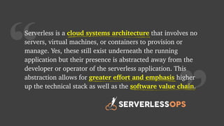“
Serverless is a cloud systems architecture that involves no
servers, virtual machines, or containers to provision or
manage. Yes, these still exist underneath the running
application but their presence is abstracted away from the
developer or operator of the serverless application. This
abstraction allows for greater effort and emphasis higher
up the technical stack as well as the software value chain.
greater effort and emphasis
cloud systems architecture
software value chain
 