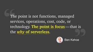 “
The point is not functions, managed
services, operations, cost, code, or
technology. The point is focus — that is
the why of serverless.
The point is focus
Ben Kehoe
why of serverless
 