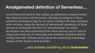 An architectural pattern that utilizes an ephemeral compute model
that abstracts away infrastructure, allowing developers to focus
primarily on business logic by (at most) writing code that consumes
other services, using the amount of operational complexity of those
services to determine the level of “serverlessness” by which
developers can then understand how these services can be used to
reduce the total cost of ownership and minimize technical debt by
writing less code without caring about the underlying technology
choices of the chosen cloud provider.
Amalgamated deﬁnition of Serverless…
…and probably something about Kubernetes
 