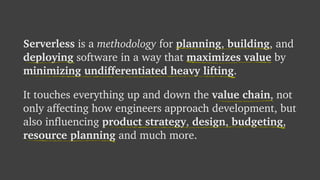 Serverless is a methodology for planning, building, and
deploying software in a way that maximizes value by
minimizing undifferentiated heavy lifting.
It touches everything up and down the value chain, not
only affecting how engineers approach development, but
also influencing product strategy, design, budgeting,
resource planning and much more.
 