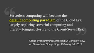 “Serverless computing will become the 
default computing paradigm of the Cloud Era,
largely replacing serverful computing and
thereby bringing closure to the Client-Server Era.
default computing paradigm
Cloud Programming Simpliﬁed: A Berkeley View

on Serverless Computing - February 10, 2019
 