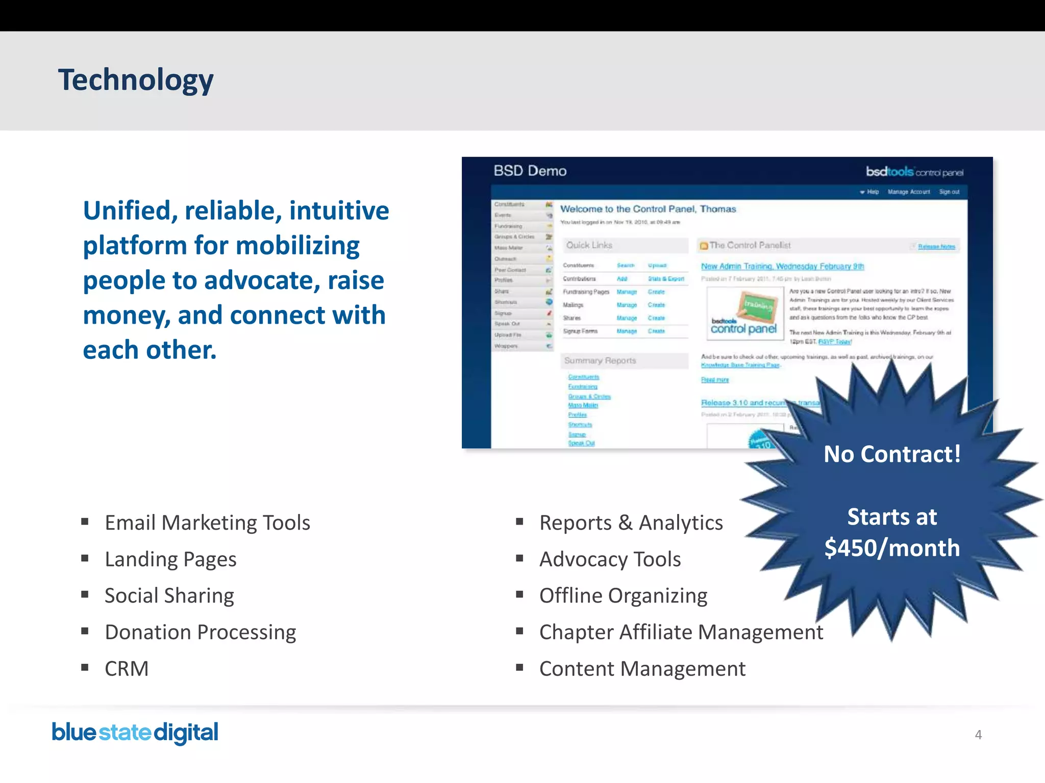 Technology4Unified, reliable, intuitive platform for mobilizing people to advocate, raise money, and connect with each other.No Contract!Starts at $450/monthEmail Marketing ToolsLanding PagesSocial SharingDonation ProcessingCRMReports & AnalyticsAdvocacy ToolsOffline OrganizingChapter Affiliate ManagementContent Management