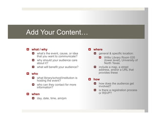 Add Your Content…

  what / why                                where
     what’s the event, cause, or idea          general & specific location:
      that you want to communicate?                Willis Library Room 035
     why should your audience care                   (lower level), University of
      about it?                                       North Texas
     what will benefit your audience?          include a map, a street
                                                 address, and/or a URL that
  who                                           provides these
     what library/school/institution is
      hosting the event?                     how
     who can they contact for more             how does the audience get
      information?                               involved?
                                                is there a registration process
  when                                          or RSVP?
     day, date, time, am/pm
 