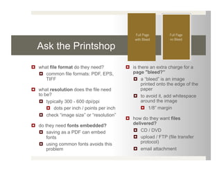 Ask the Printshop
  what file format do they need?             is there an extra charge for a
     common file formats: PDF, EPS,           page "bleed?”
      TIFF                                       a “bleed” is an image
                                                    printed onto the edge of the
  what resolution does the file need               paper
   to be?                                        to avoid it, add whitespace
     typically 300 - 600 dpi/ppi                   around the image
         dots per inch / points per inch             1/8” margin
     check “image size” or “resolution”
                                              how do they want files
  do they need fonts embedded?                delivered?
     saving as a PDF can embed                  CD / DVD
       fonts                                     upload / FTP (file transfer
     using common fonts avoids this               protocol)
       problem                                   email attachment
 