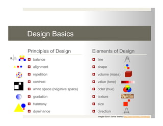 Design Basics

Principles of Design              Elements of Design
  balance                          line

  alignment                        shape

  repetition                       volume (mass)

  contrast                         value (tone)

  white space (negative space)     color (hue)

  gradation                        texture

  harmony                          size

  dominance                        direction
                                     images ©2007 Donna Tersiisky http://www.tersiiska.com/design/
 