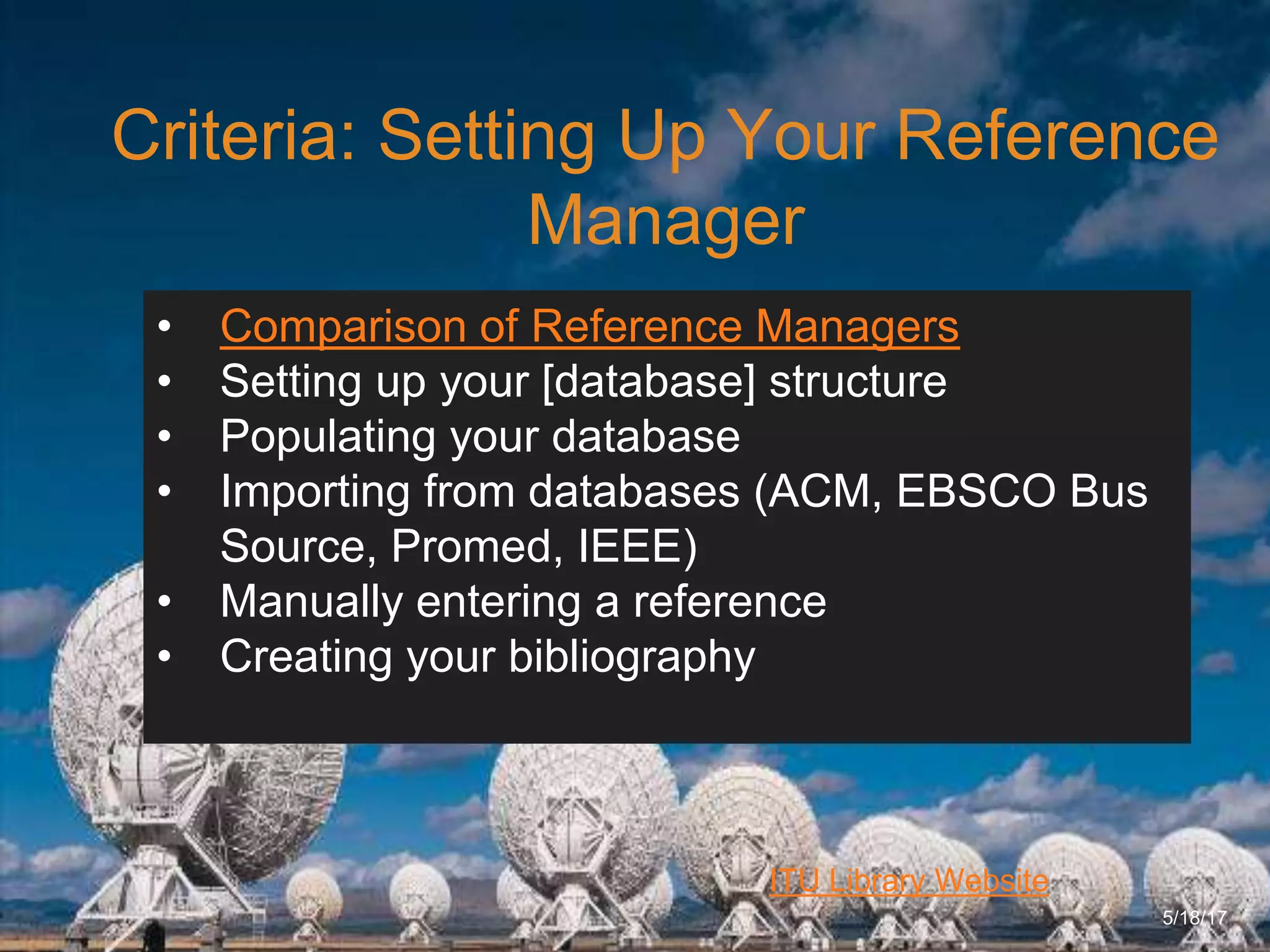6/27/162711 North First St. - San Jose, CA 95134 - www.itu.edu
10
ITU Library Website
Criteria: Setting Up Your Reference
Manager
5/18/17
• Comparison of Reference Managers
• Setting up your [database] structure
• Populating your database
• Importing from databases (ACM, EBSCO Bus
Source, Promed, IEEE)
• Manually entering a reference
• Creating your bibliography
 