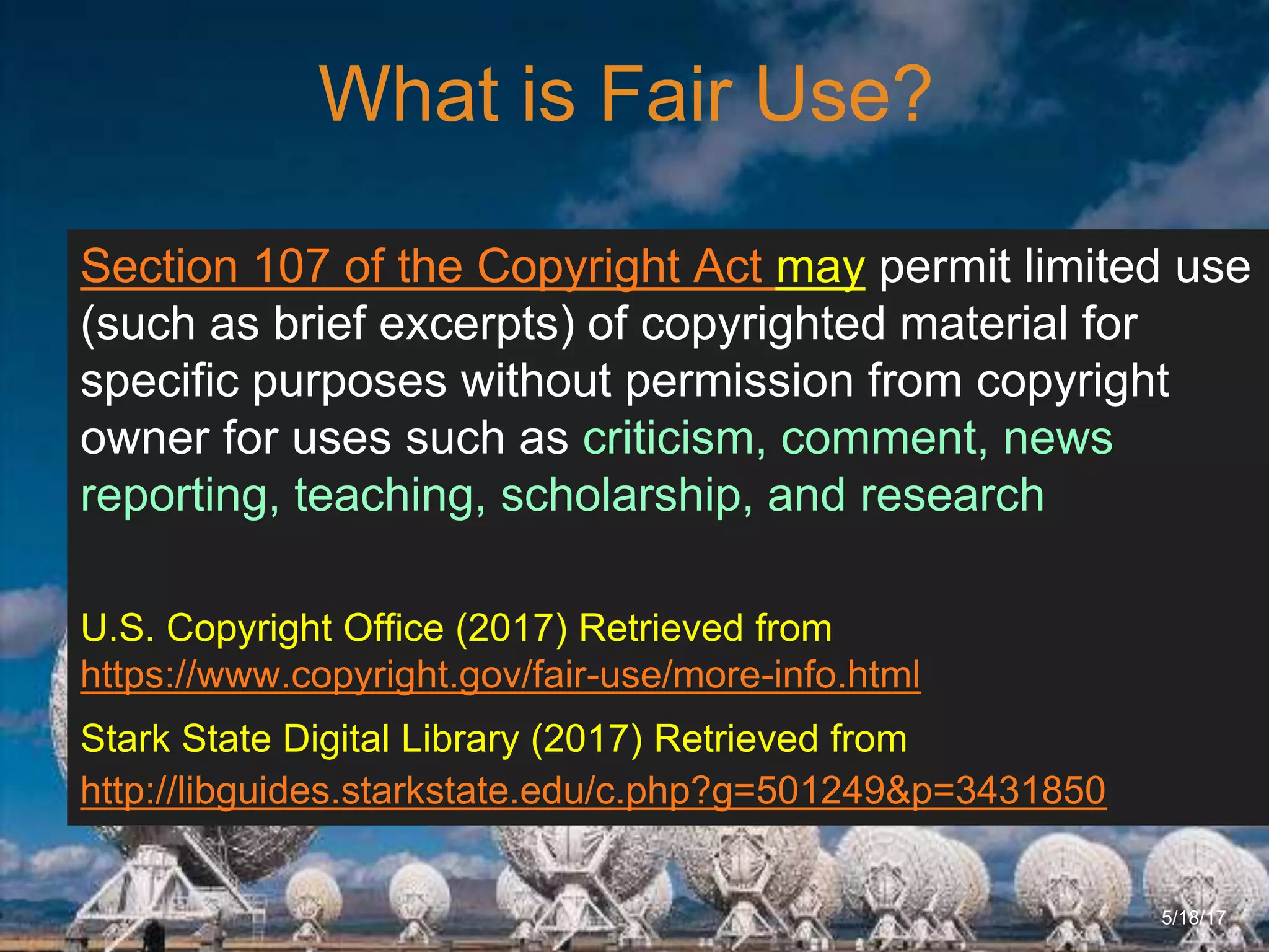 6/27/162711 North First St. - San Jose, CA 95134 - www.itu.edu
13
What is Fair Use?
5/18/17
Section 107 of the Copyright Act may permit limited use
(such as brief excerpts) of copyrighted material for
specific purposes without permission from copyright
owner for uses such as criticism, comment, news
reporting, teaching, scholarship, and research
U.S. Copyright Office (2017) Retrieved from
https://www.copyright.gov/fair-use/more-info.html
Stark State Digital Library (2017) Retrieved from
http://libguides.starkstate.edu/c.php?g=501249&p=3431850
 