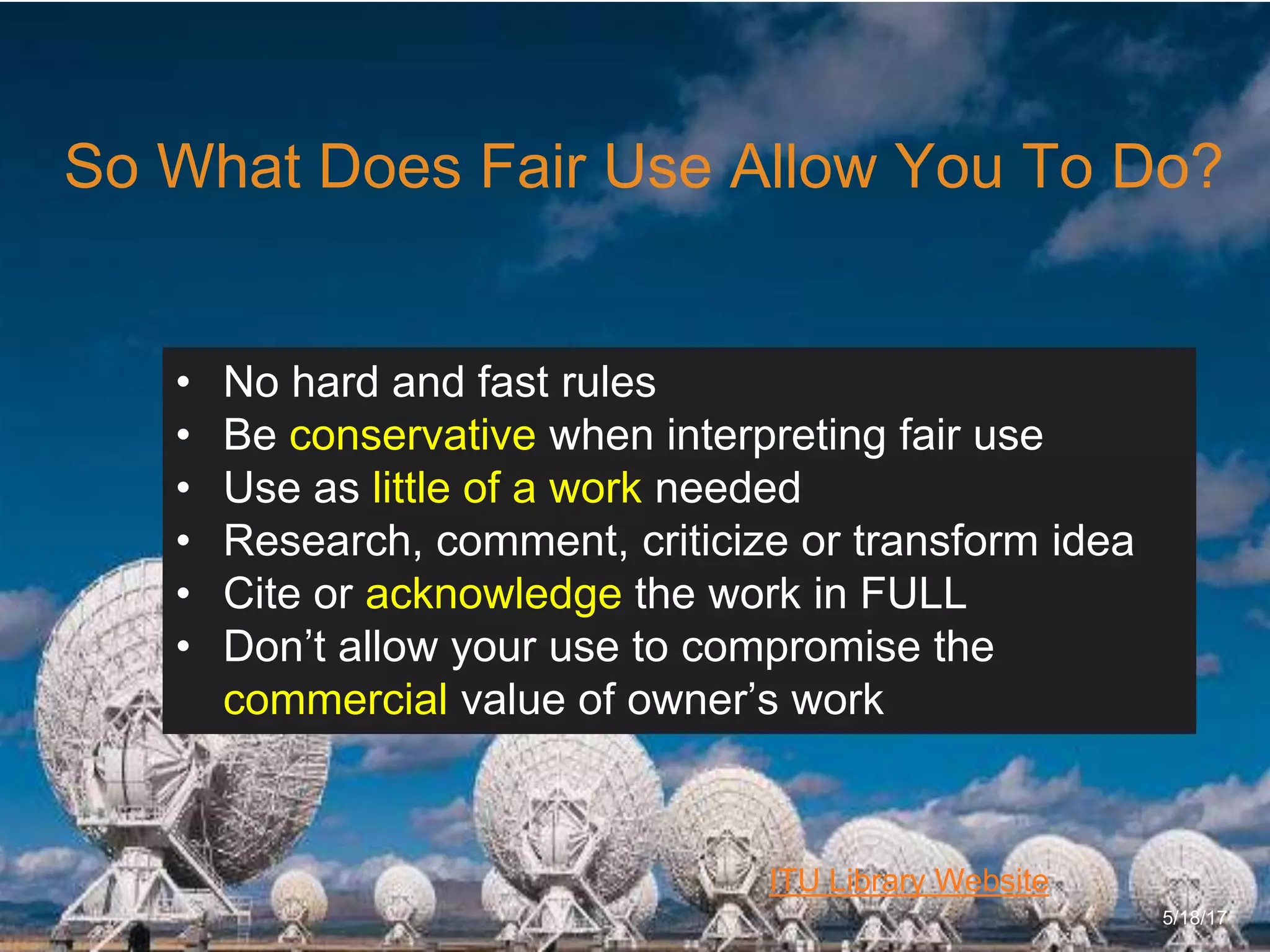 6/27/162711 North First St. - San Jose, CA 95134 - www.itu.edu
15
ITU Library Website
So What Does Fair Use Allow You To Do?
5/18/17
• No hard and fast rules
• Be conservative when interpreting fair use
• Use as little of a work needed
• Research, comment, criticize or transform idea
• Cite or acknowledge the work in FULL
• Don’t allow your use to compromise the
commercial value of owner’s work
 