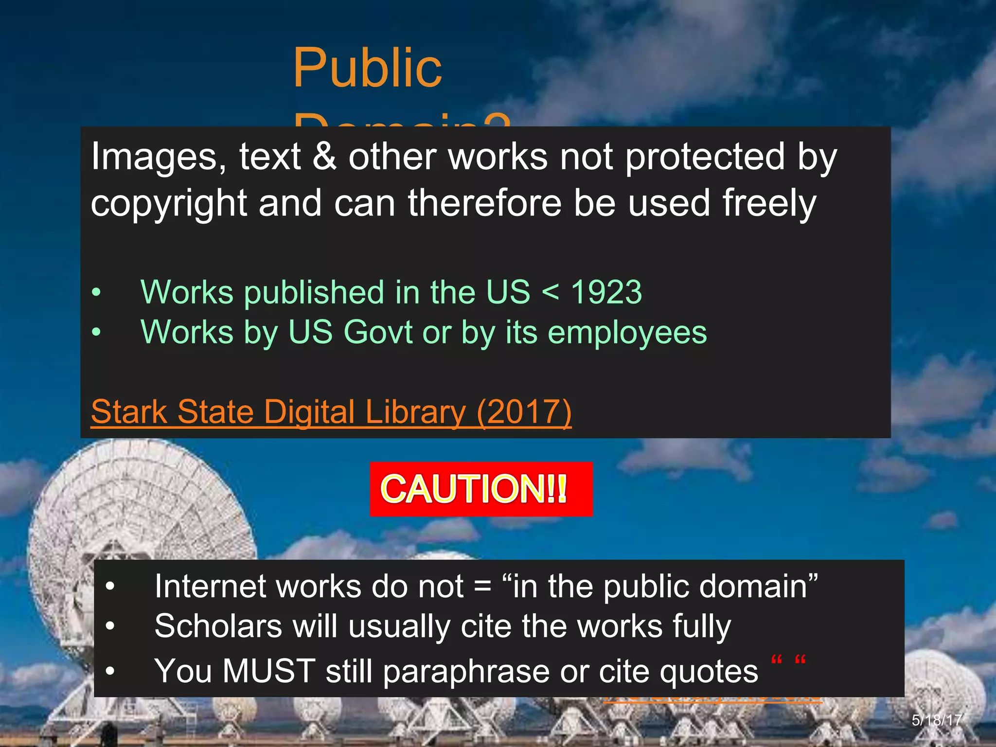 6/27/162711 North First St. - San Jose, CA 95134 - www.itu.edu
16
ITU Library Website
Public
Domain?
5/18/17
Images, text & other works not protected by
copyright and can therefore be used freely
• Works published in the US < 1923
• Works by US Govt or by its employees
Stark State Digital Library (2017)
• Internet works do not = “in the public domain”
• Scholars will usually cite the works fully
• You MUST still paraphrase or cite quotes “ “
 