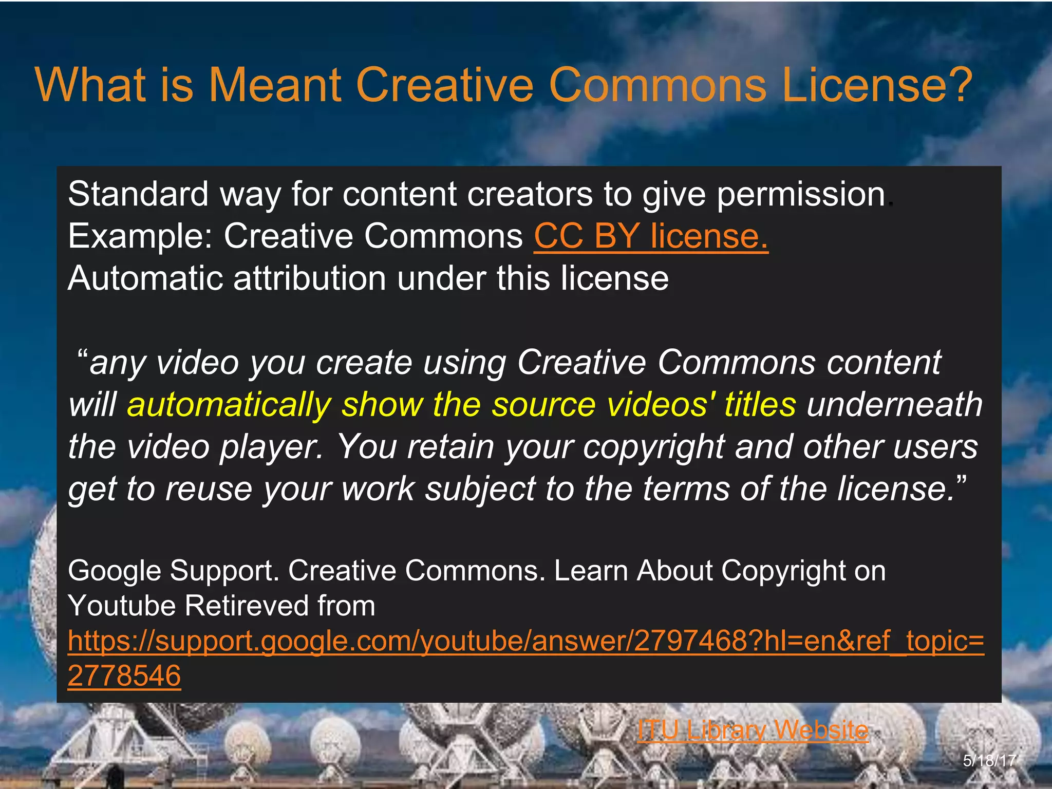 6/27/162711 North First St. - San Jose, CA 95134 - www.itu.edu
17
ITU Library Website
What is Meant Creative Commons License?
5/18/17
Standard way for content creators to give permission.
Example: Creative Commons CC BY license.
Automatic attribution under this license
“any video you create using Creative Commons content
will automatically show the source videos' titles underneath
the video player. You retain your copyright and other users
get to reuse your work subject to the terms of the license.”
Google Support. Creative Commons. Learn About Copyright on
Youtube Retireved from
https://support.google.com/youtube/answer/2797468?hl=en&ref_topic=
2778546
 