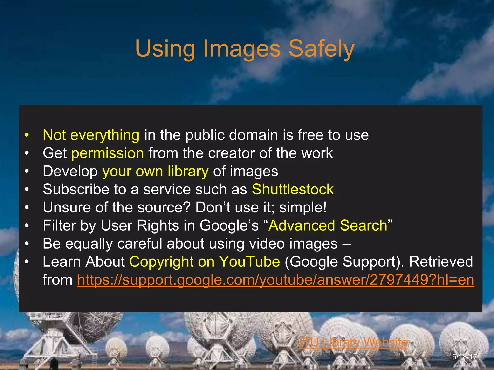 6/27/162711 North First St. - San Jose, CA 95134 - www.itu.edu
19
ITU Library Website
Using Images Safely
5/18/17
• Not everything in the public domain is free to use
• Get permission from the creator of the work
• Develop your own library of images
• Subscribe to a service such as Shuttlestock
• Unsure of the source? Don’t use it; simple!
• Filter by User Rights in Google’s “Advanced Search”
• Be equally careful about using video images –
• Learn About Copyright on YouTube (Google Support). Retrieved
from https://support.google.com/youtube/answer/2797449?hl=en
 