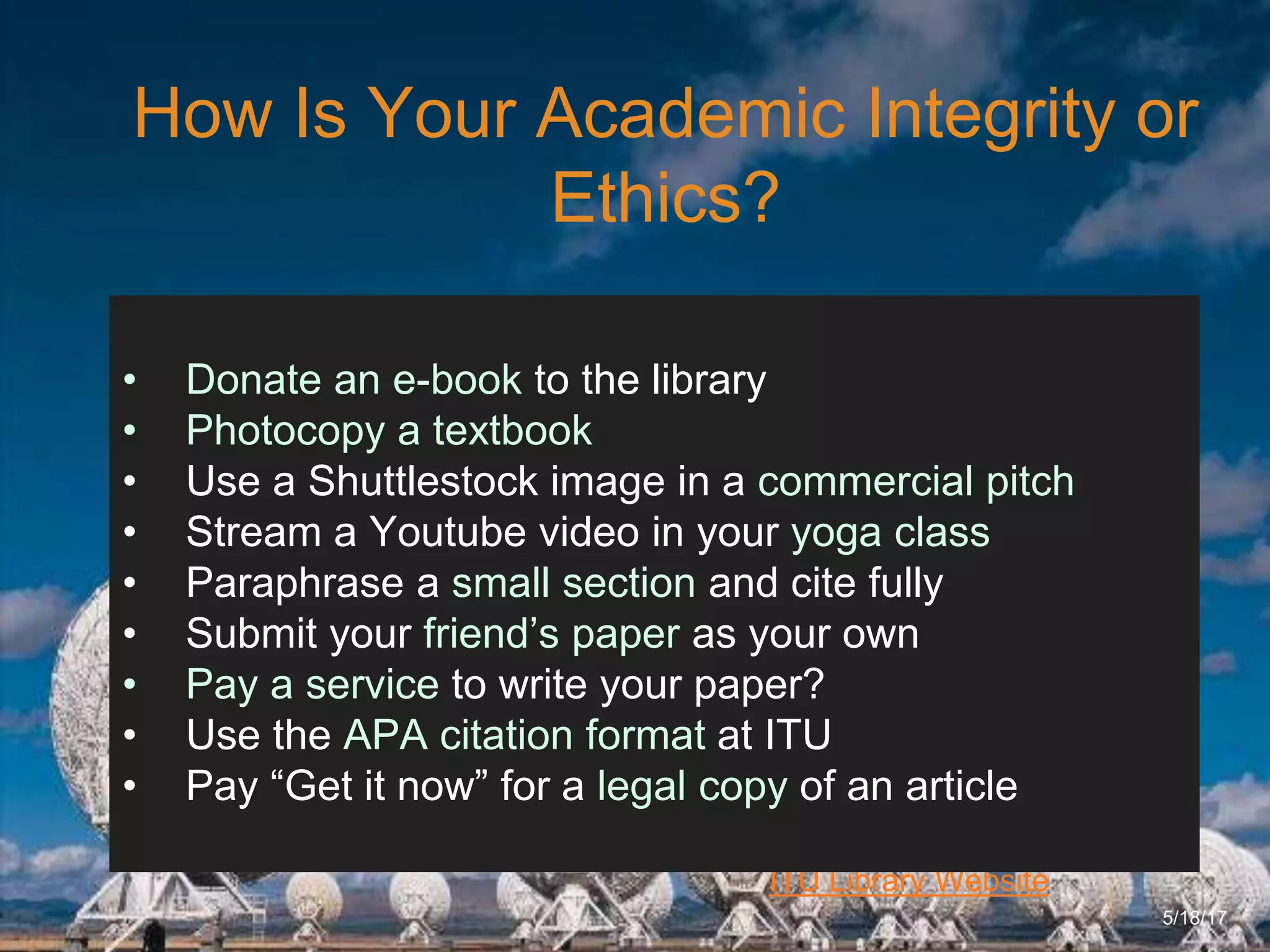 6/27/162711 North First St. - San Jose, CA 95134 - www.itu.edu
21
ITU Library Website
How Is Your Academic Integrity or
Ethics?
5/18/17
• Donate an e-book to the library
• Photocopy a textbook
• Use a Shuttlestock image in a commercial pitch
• Stream a Youtube video in your yoga class
• Paraphrase a small section and cite fully
• Submit your friend’s paper as your own
• Pay a service to write your paper?
• Use the APA citation format at ITU
• Pay “Get it now” for a legal copy of an article
 