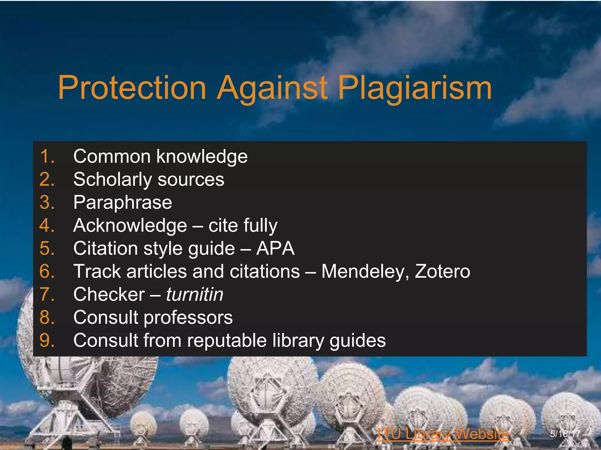 6/27/162711 North First St. - San Jose, CA 95134 - www.itu.edu
23
ITU Library Website
Protection Against Plagiarism
5/18/17
1. Common knowledge
2. Scholarly sources
3. Paraphrase
4. Acknowledge – cite fully
5. Citation style guide – APA
6. Track articles and citations – Mendeley, Zotero
7. Checker – turnitin
8. Consult professors
9. Consult from reputable library guides
 