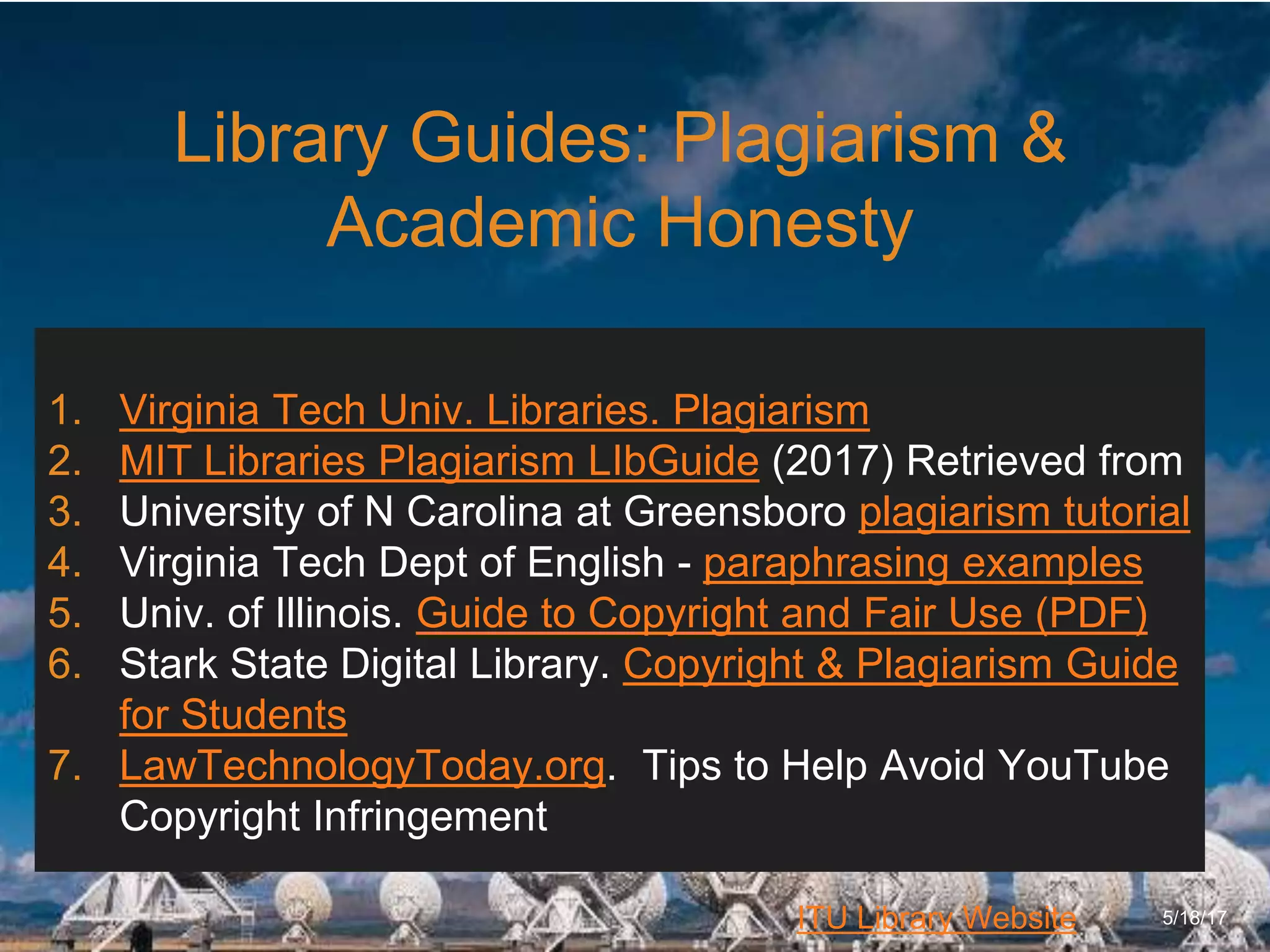 6/27/162711 North First St. - San Jose, CA 95134 - www.itu.edu
24
ITU Library Website
Library Guides: Plagiarism &
Academic Honesty
5/18/17
1. Virginia Tech Univ. Libraries. Plagiarism
2. MIT Libraries Plagiarism LIbGuide (2017) Retrieved from
3. University of N Carolina at Greensboro plagiarism tutorial
4. Virginia Tech Dept of English - paraphrasing examples
5. Univ. of Illinois. Guide to Copyright and Fair Use (PDF)
6. Stark State Digital Library. Copyright & Plagiarism Guide
for Students
7. LawTechnologyToday.org. Tips to Help Avoid YouTube
Copyright Infringement
 