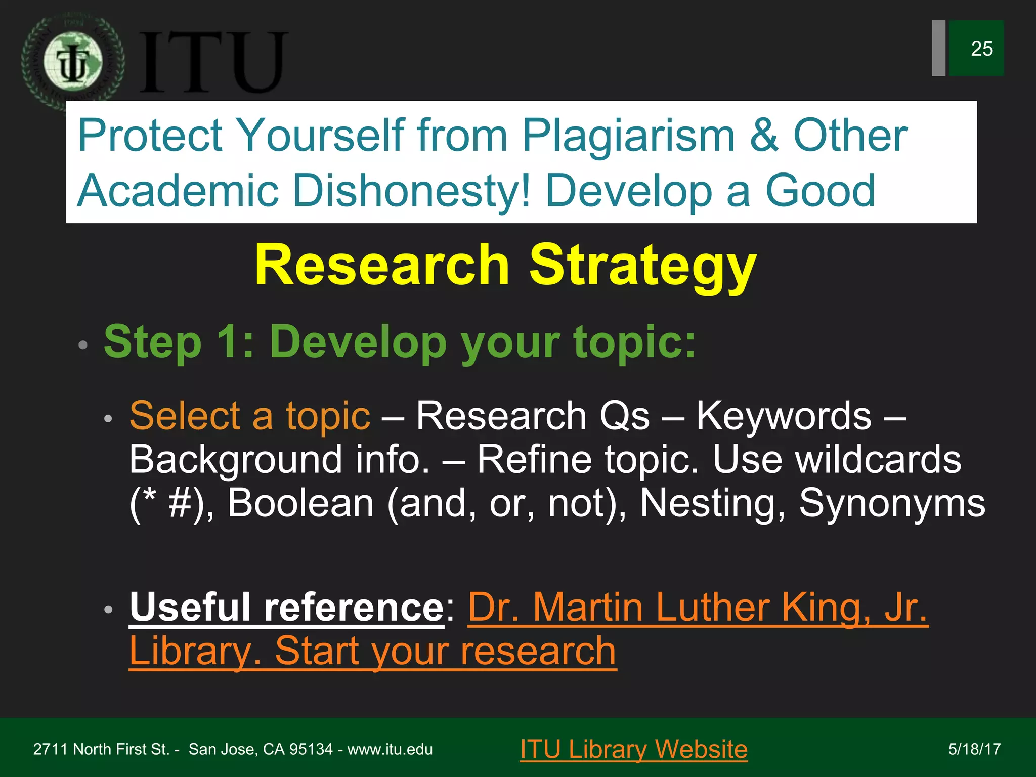 Research Strategy
• Step 1: Develop your topic:
• Select a topic – Research Qs – Keywords –
Background info. – Refine topic. Use wildcards
(* #), Boolean (and, or, not), Nesting, Synonyms
• Useful reference: Dr. Martin Luther King, Jr.
Library. Start your research
2711 North First St. - San Jose, CA 95134 - www.itu.edu
25
ITU Library Website 5/18/17
Protect Yourself from Plagiarism & Other
Academic Dishonesty! Develop a Good
 