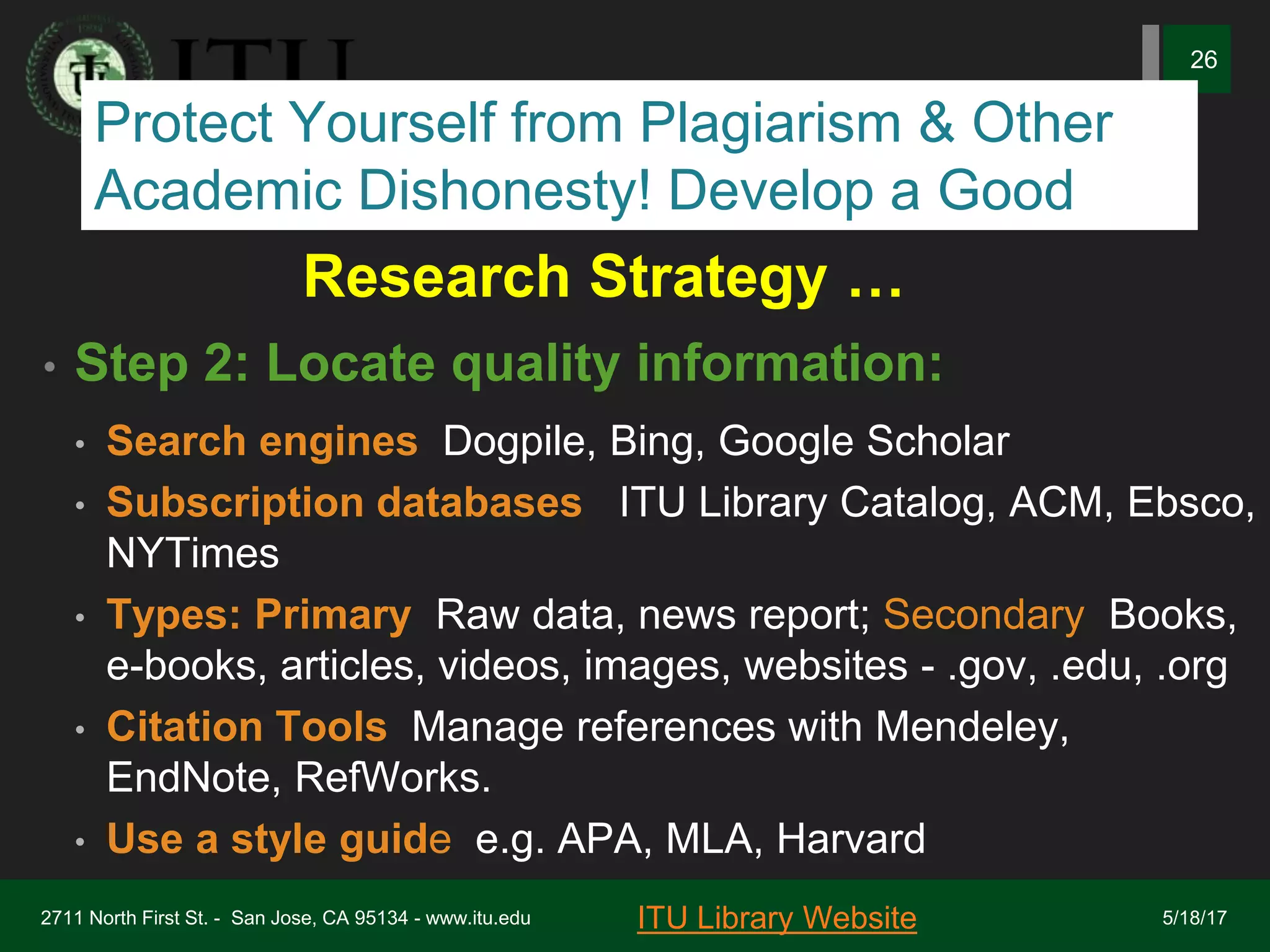 Research Strategy …
• Step 2: Locate quality information:
• Search engines: Dogpile, Bing, Google Scholar
• Subscription databases : ITU Library Catalog, ACM, Ebsco,
NYTimes
• Types: Primary: Raw data, news report; Secondary: Books,
e-books, articles, videos, images, websites - .gov, .edu, .org
• Citation Tools: Manage references with Mendeley,
EndNote, RefWorks.
• Use a style guide, e.g. APA, MLA, Harvard
2711 North First St. - San Jose, CA 95134 - www.itu.edu
26
ITU Library Website 5/18/17
Protect Yourself from Plagiarism & Other
Academic Dishonesty! Develop a Good
 