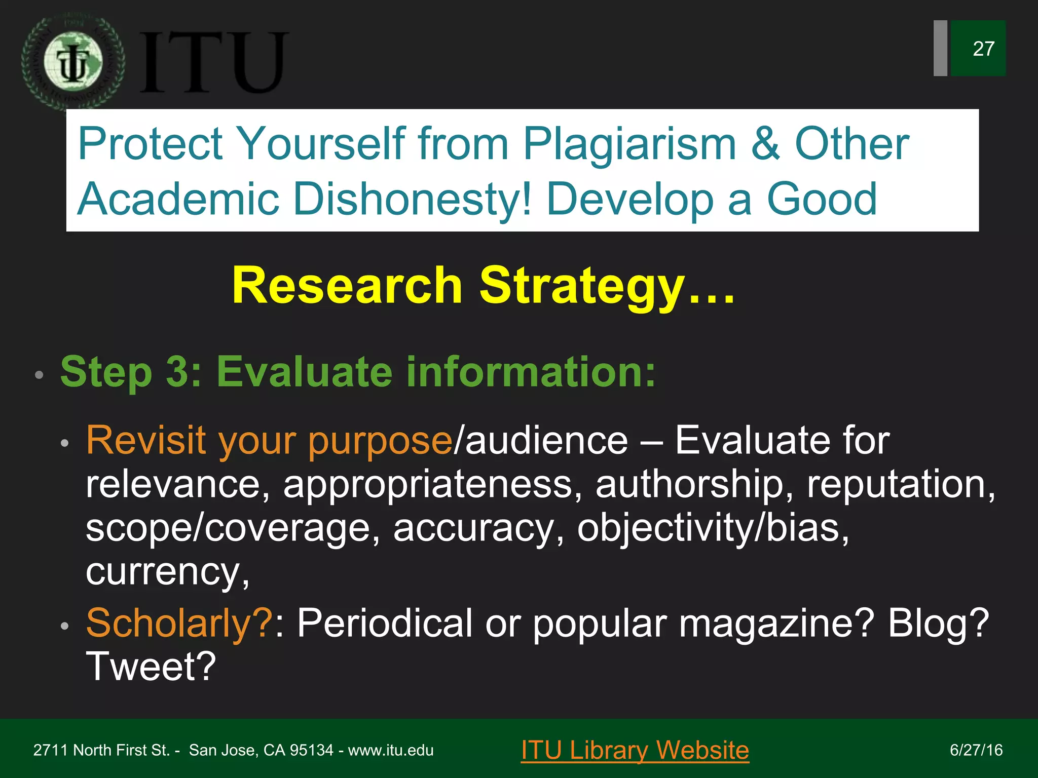 Research Strategy…
• Step 3: Evaluate information:
• Revisit your purpose/audience – Evaluate for
relevance, appropriateness, authorship, reputation,
scope/coverage, accuracy, objectivity/bias,
currency,
• Scholarly?: Periodical or popular magazine? Blog?
Tweet?
6/27/162711 North First St. - San Jose, CA 95134 - www.itu.edu
27
ITU Library Website
Protect Yourself from Plagiarism & Other
Academic Dishonesty! Develop a Good
 