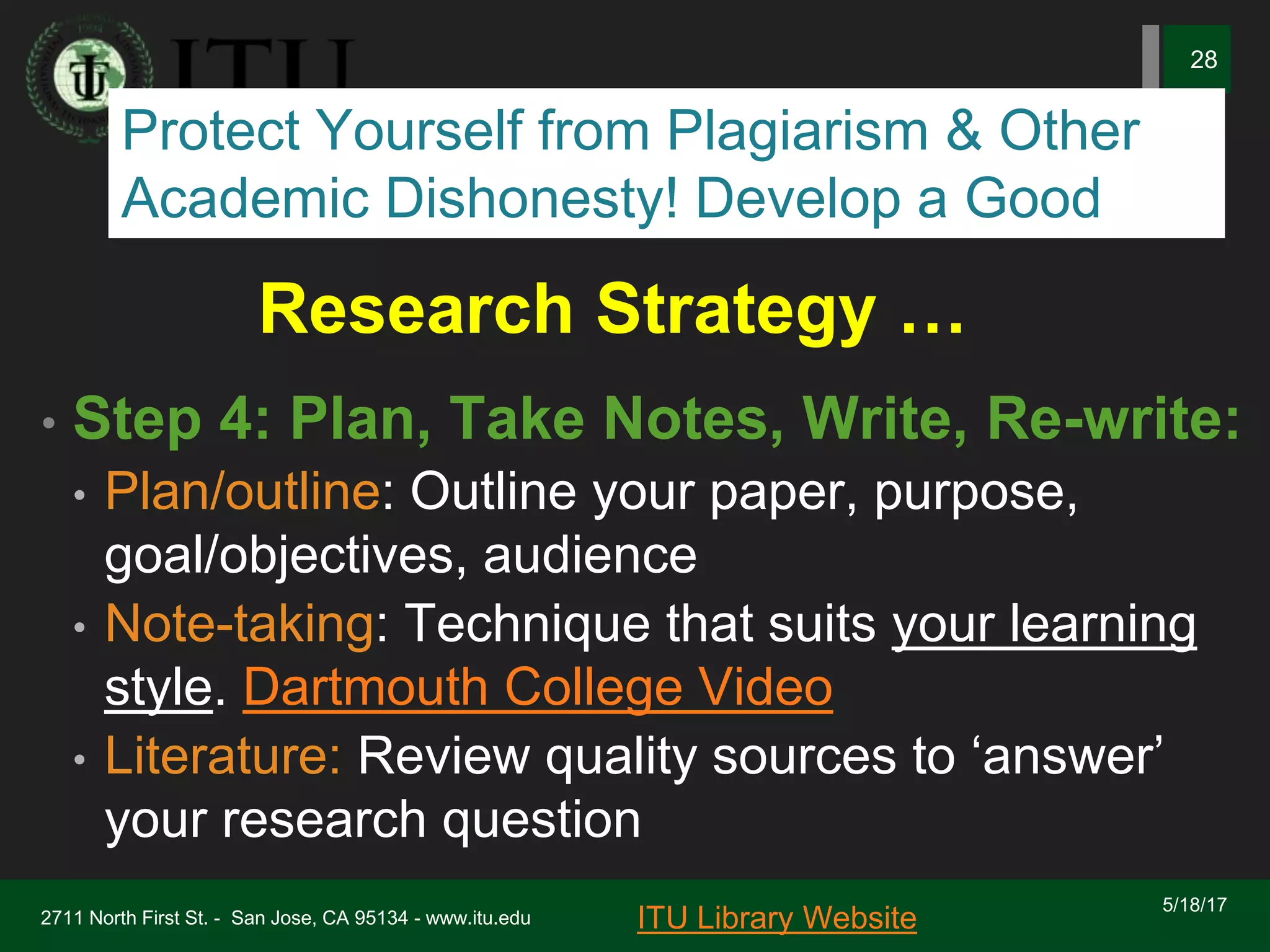 Research Strategy …
• Step 4: Plan, Take Notes, Write, Re-write:
• Plan/outline: Outline your paper, purpose,
goal/objectives, audience
• Note-taking: Technique that suits your learning
style. Dartmouth College Video
• Literature: Review quality sources to ‘answer’
your research question
5/18/17
2711 North First St. - San Jose, CA 95134 - www.itu.edu
28
ITU Library Website
Protect Yourself from Plagiarism & Other
Academic Dishonesty! Develop a Good
 