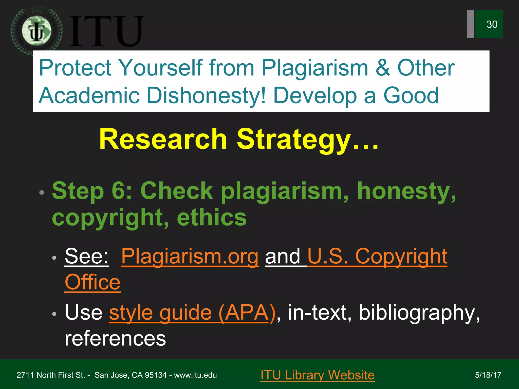 Research Strategy…
• Step 6: Check plagiarism, honesty,
copyright, ethics
• See: Plagiarism.org and U.S. Copyright
Office
• Use style guide (APA), in-text, bibliography,
references
2711 North First St. - San Jose, CA 95134 - www.itu.edu
30
ITU Library Website 5/18/17
Protect Yourself from Plagiarism & Other
Academic Dishonesty! Develop a Good
 