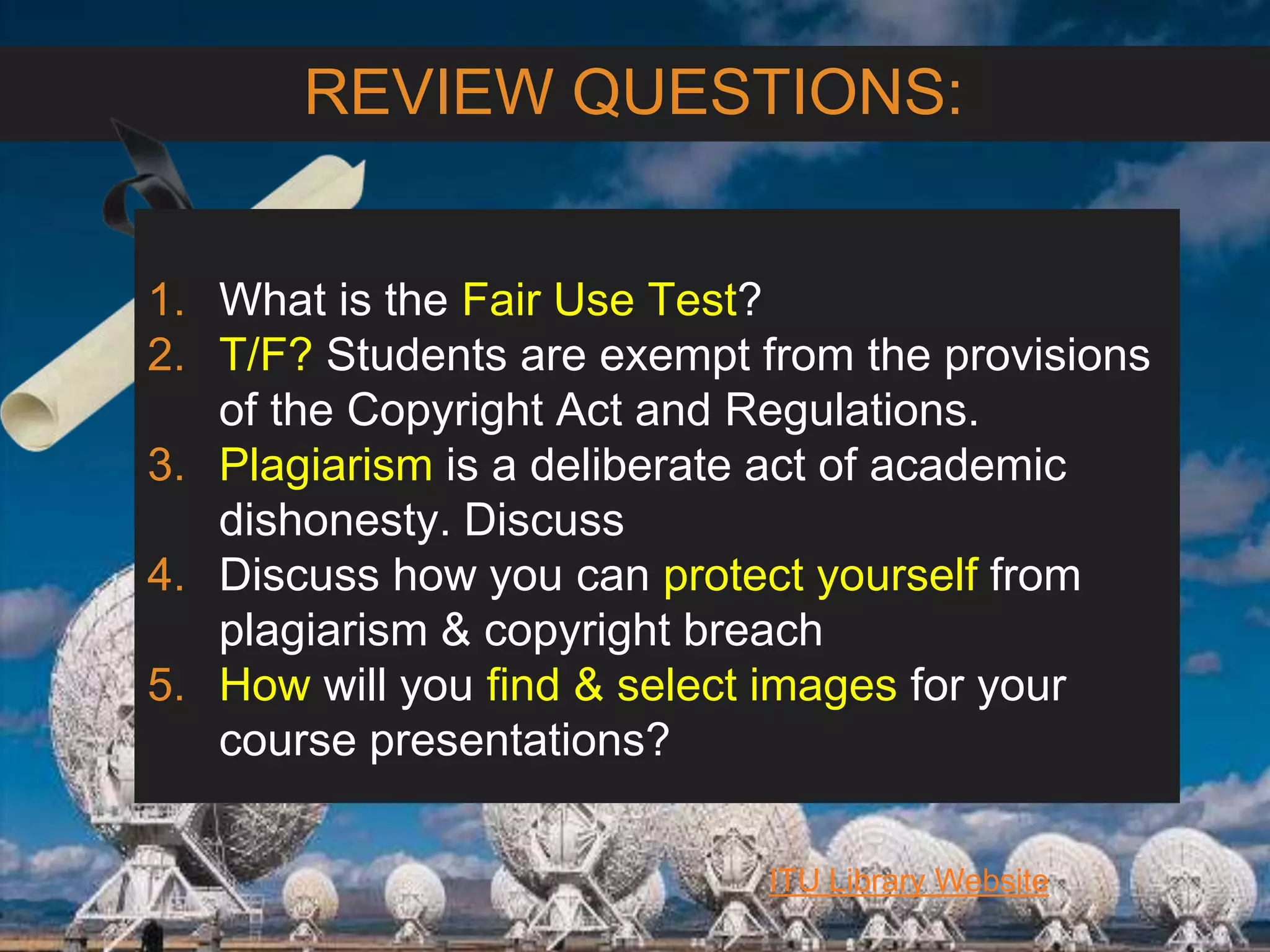 6/27/162711 North First St. - San Jose, CA 95134 - www.itu.edu
31
ITU Library Website
REVIEW QUESTIONS:
1. What is the Fair Use Test?
2. T/F? Students are exempt from the provisions
of the Copyright Act and Regulations.
3. Plagiarism is a deliberate act of academic
dishonesty. Discuss
4. Discuss how you can protect yourself from
plagiarism & copyright breach
5. How will you find & select images for your
course presentations?
 