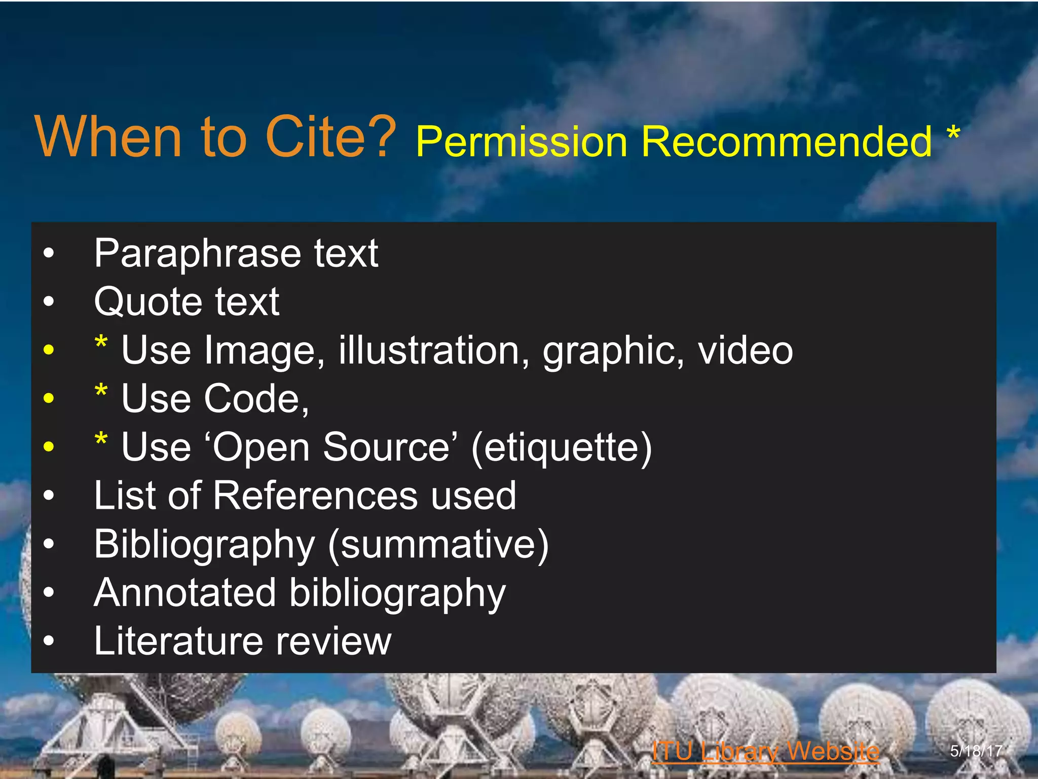 6/27/162711 North First St. - San Jose, CA 95134 - www.itu.edu
4
ITU Library Website
When to Cite? Permission Recommended *
5/18/17
• Paraphrase text
• Quote text
• * Use Image, illustration, graphic, video
• * Use Code,
• * Use ‘Open Source’ (etiquette)
• List of References used
• Bibliography (summative)
• Annotated bibliography
• Literature review
 