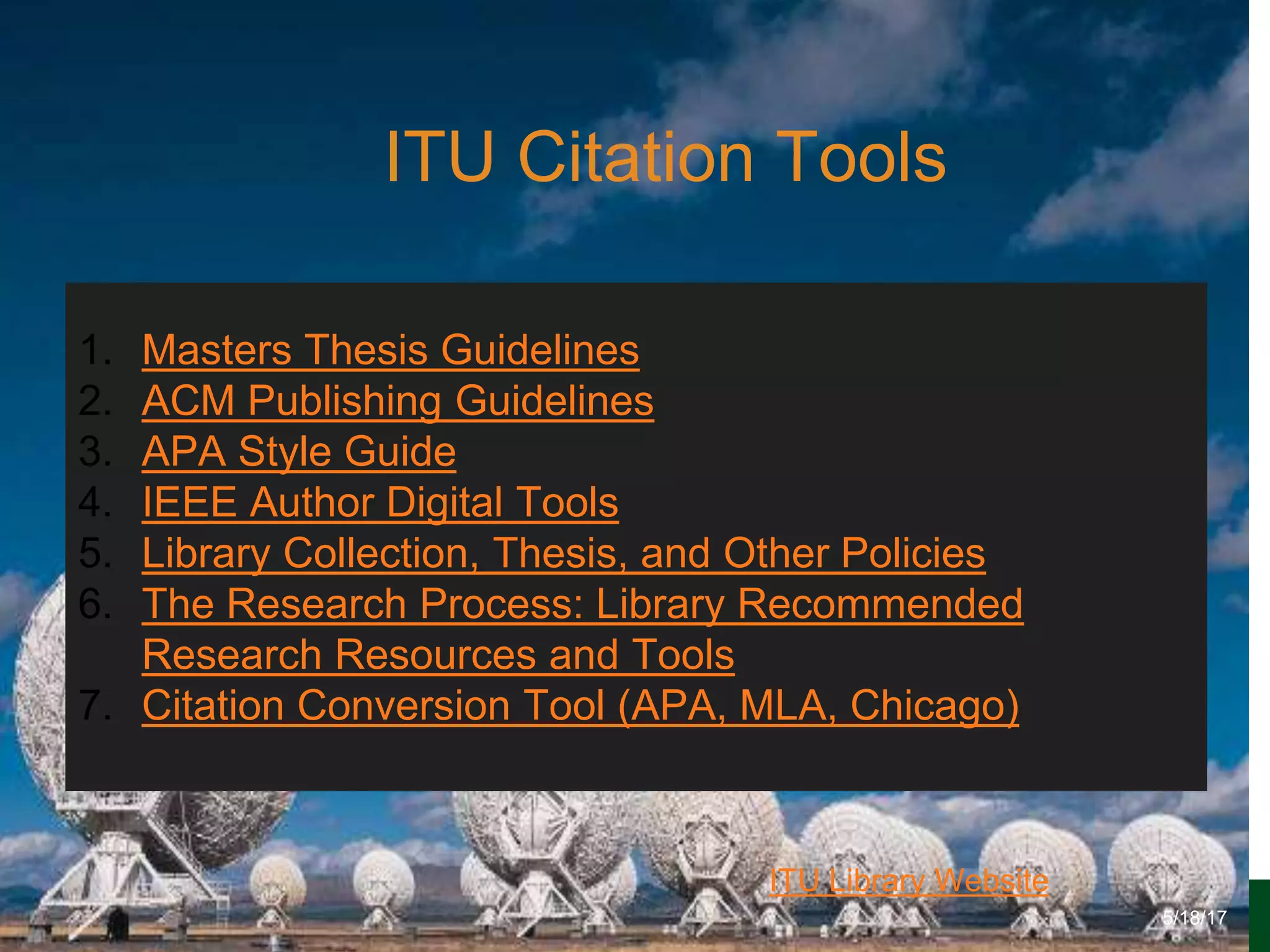 6/27/162711 North First St. - San Jose, CA 95134 - www.itu.edu
6
ITU Library Website
ITU Citation Tools
5/18/17
1. Masters Thesis Guidelines
2. ACM Publishing Guidelines
3. APA Style Guide
4. IEEE Author Digital Tools
5. Library Collection, Thesis, and Other Policies
6. The Research Process: Library Recommended
Research Resources and Tools
7. Citation Conversion Tool (APA, MLA, Chicago)
 