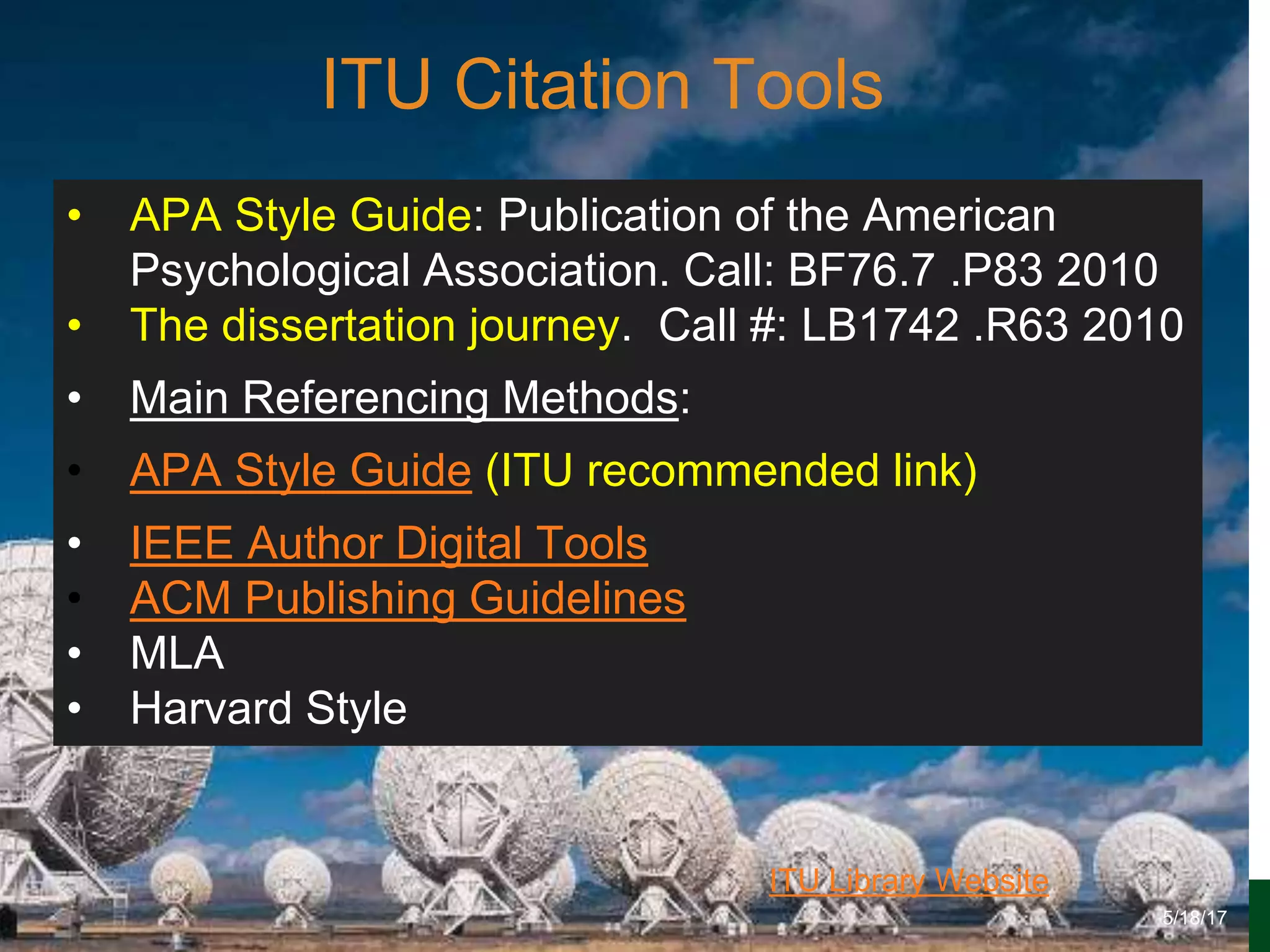 6/27/162711 North First St. - San Jose, CA 95134 - www.itu.edu
7
ITU Library Website
ITU Citation Tools
5/18/17
• APA Style Guide: Publication of the American
Psychological Association. Call: BF76.7 .P83 2010
• The dissertation journey. Call #: LB1742 .R63 2010
• Main Referencing Methods:
• APA Style Guide (ITU recommended link)
• IEEE Author Digital Tools
• ACM Publishing Guidelines
• MLA
• Harvard Style
 