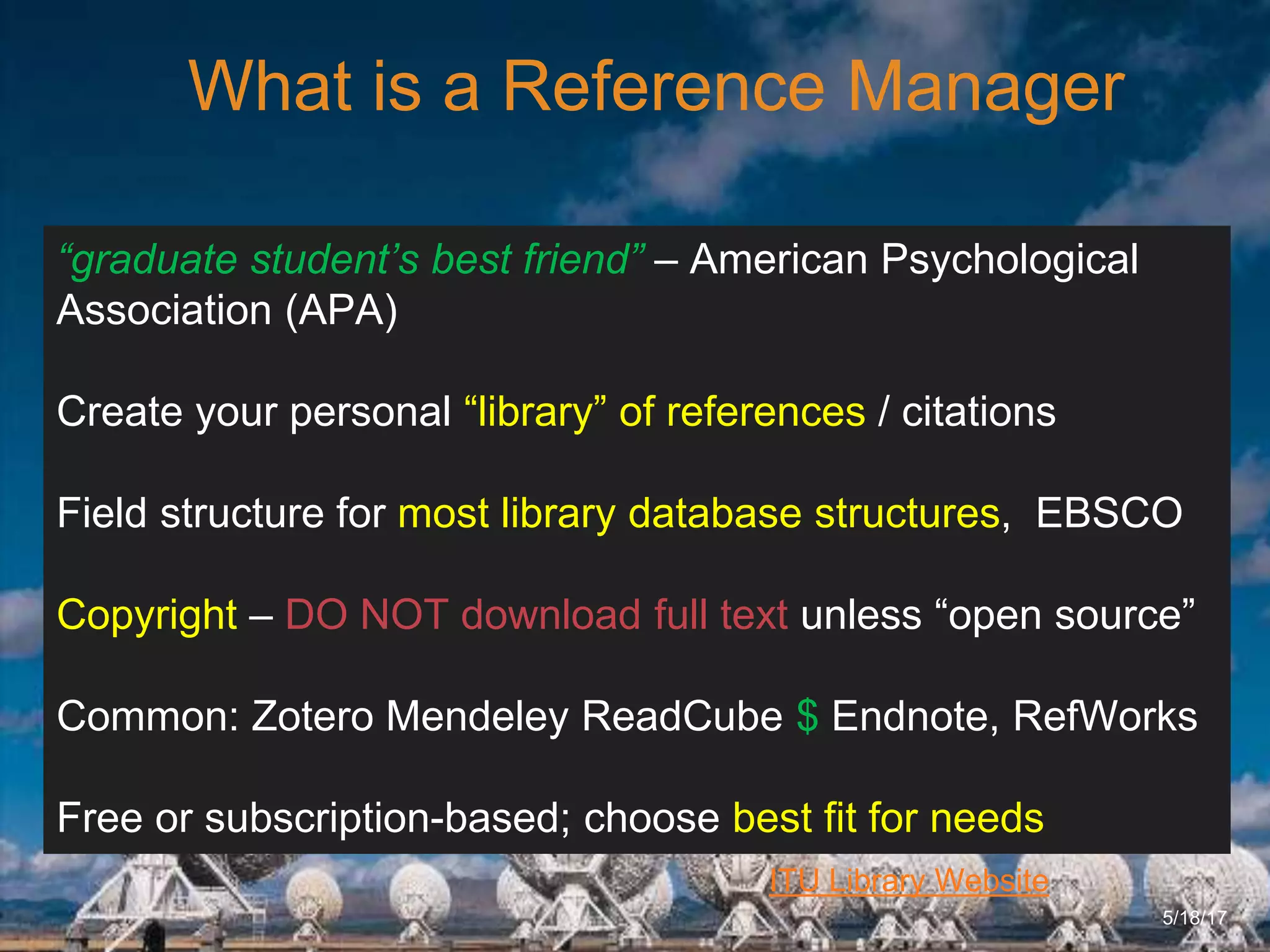 6/27/162711 North First St. - San Jose, CA 95134 - www.itu.edu
8
ITU Library Website
What is a Reference Manager
5/18/17
“graduate student’s best friend” – American Psychological
Association (APA)
Create your personal “library” of references / citations
Field structure for most library database structures, EBSCO
Copyright – DO NOT download full text unless “open source”
Common: Zotero Mendeley ReadCube $ Endnote, RefWorks
Free or subscription-based; choose best fit for needs
 