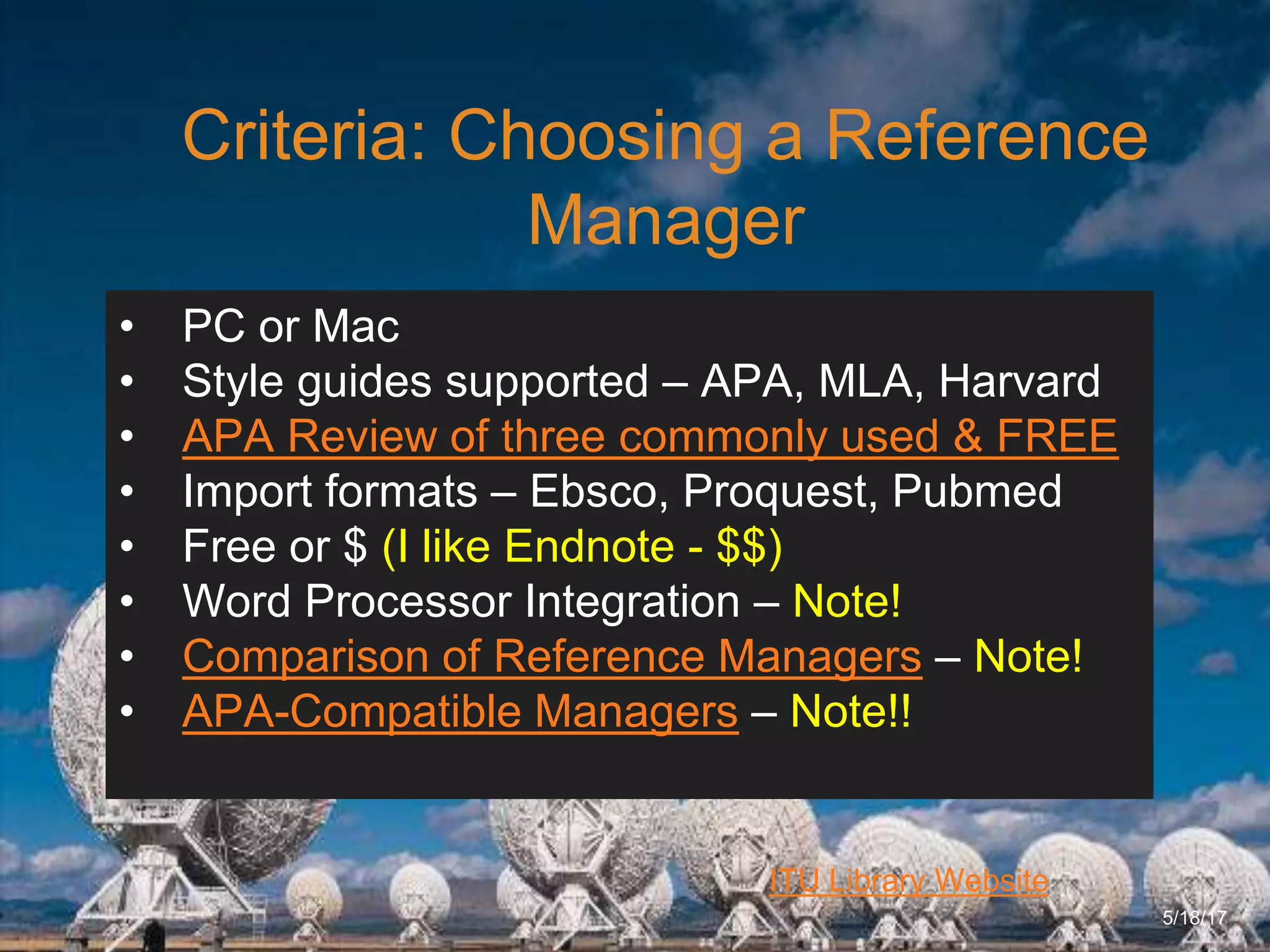 6/27/162711 North First St. - San Jose, CA 95134 - www.itu.edu
9
ITU Library Website
Criteria: Choosing a Reference
Manager
5/18/17
• PC or Mac
• Style guides supported – APA, MLA, Harvard
• APA Review of three commonly used & FREE
• Import formats – Ebsco, Proquest, Pubmed
• Free or $ (I like Endnote - $$)
• Word Processor Integration – Note!
• Comparison of Reference Managers – Note!
• APA-Compatible Managers – Note!!
 