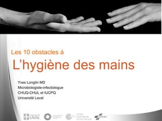 Les 10 obstacles à
Yves Longtin MD
Microbiologiste-infectiologue
CHUQ-CHUL et IUCPQ
Université Laval
L’hygiène des mains
 