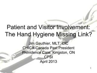Patient and Visitor Involvement:
The Hand Hygiene Missing Link?
Jim Gauthier, MLT, CIC
CHICA-Canada Past President
Providence Care, Kingston, ON
CPSI
April 2013
1
 