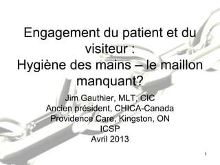 Engagement du patient et du
visiteur :
Hygiène des mains – le maillon
manquant?
Jim Gauthier, MLT, CIC
Ancien président, CHICA-Canada
Providence Care, Kingston, ON
ICSP
Avril 2013
1
 
