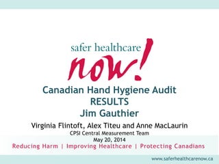 www.saferhealthcarenow.ca
Canadian Hand Hygiene Audit
RESULTS
Jim Gauthier
Virginia Flintoft, Alex Titeu and Anne MacLaurin
CPSI Central Measurement Team
May 20, 2014
 