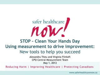 www.saferhealthcarenow.ca
STOP – Clean Your Hands Day
Using measurement to drive improvement:
New tools to help you succeed
Alexandru Titeu and Virginia Flintoft
CPSI Central Measurement Team
May 1, 2013
 