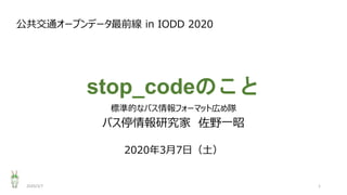stop_codeのこと
標準的なバス情報フォーマット広め隊
バス停情報研究家 佐野一昭
公共交通オープンデータ最前線 in IODD 2020
2020年3月7日（土）
2020/3/7 1
 