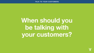 TALK TO YOUR CUSTOMERS 
When should you 
be talking with 
your customers? 
 