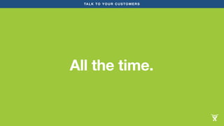 TALK TO YOUR CUSTOMERS 
All the time. 
 