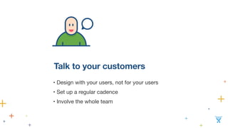 Talk to your customers 
• Design with your users, not for your users 
• Set up a regular cadence 
• Involve the whole team 
 