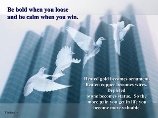 Be bold when you loose
 and be calm when you win.




                             Heated gold becomes ornament.
                             Beaten copper becomes wires.
                                       Depleted
                              stone becomes statue. So the
                              more pain you get in life you
                                 become more valuable.
Vishnu r
 