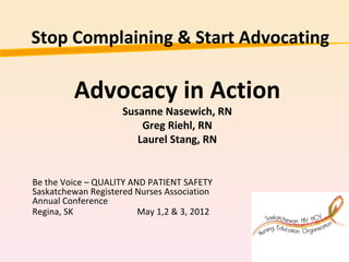 Stop Complaining & Start Advocating

         Advocacy in Action
                     Susanne Nasewich, RN
                         Greg Riehl, RN
                        Laurel Stang, RN


Be the Voice – QUALITY AND PATIENT SAFETY
Saskatchewan Registered Nurses Association
Annual Conference
Regina, SK               May 1,2 & 3, 2012
 