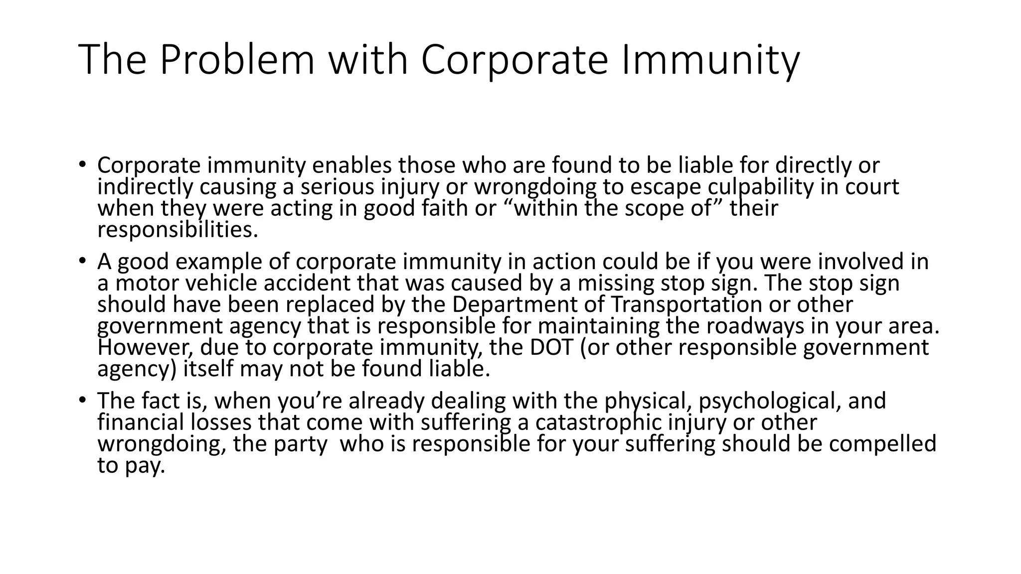 The Problem with Corporate Immunity
• Corporate immunity enables those who are found to be liable for directly or
indirectly causing a serious injury or wrongdoing to escape culpability in court
when they were acting in good faith or “within the scope of” their
responsibilities.
• A good example of corporate immunity in action could be if you were involved in
a motor vehicle accident that was caused by a missing stop sign. The stop sign
should have been replaced by the Department of Transportation or other
government agency that is responsible for maintaining the roadways in your area.
However, due to corporate immunity, the DOT (or other responsible government
agency) itself may not be found liable.
• The fact is, when you’re already dealing with the physical, psychological, and
financial losses that come with suffering a catastrophic injury or other
wrongdoing, the party who is responsible for your suffering should be compelled
to pay.
 
