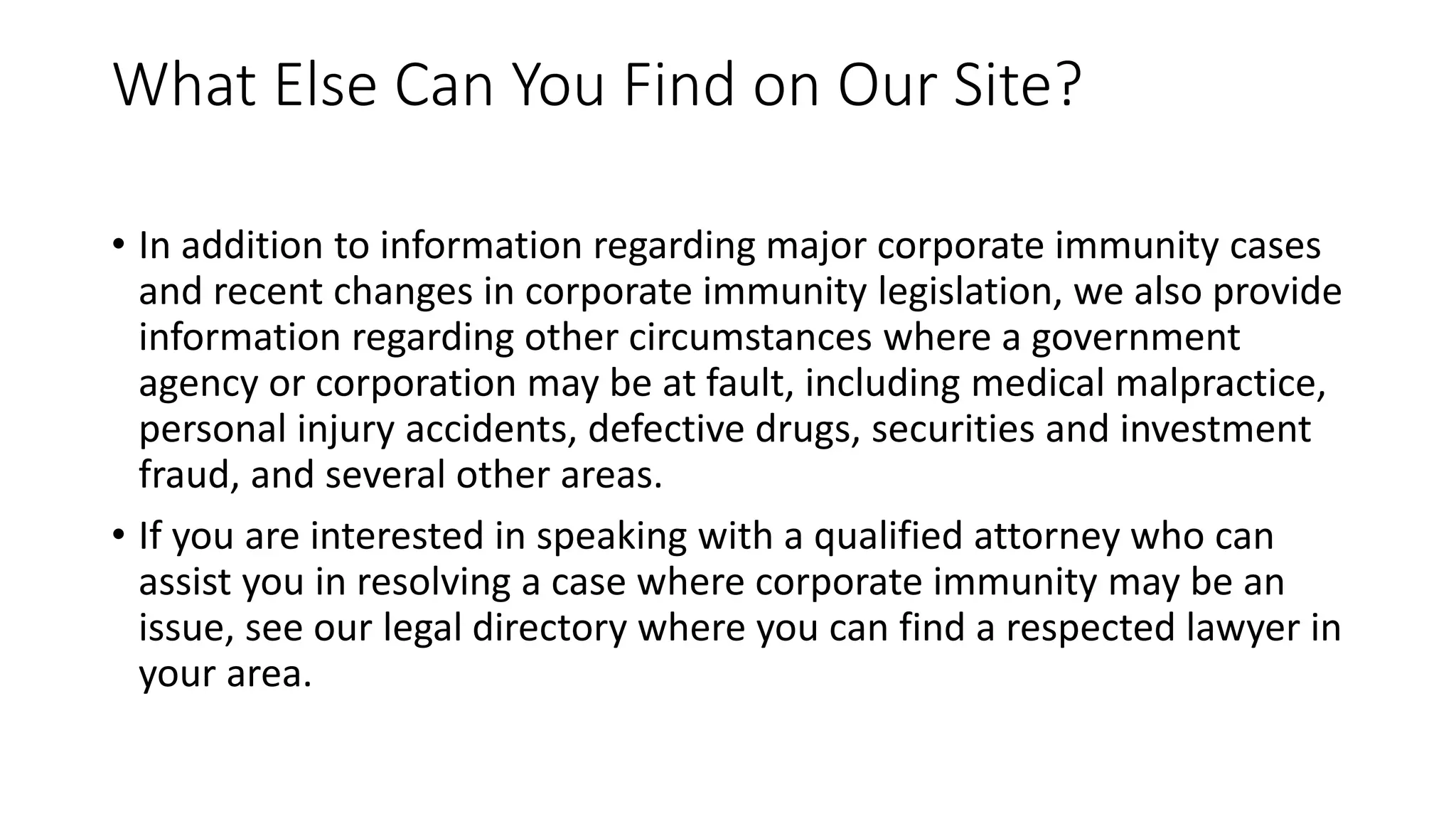 What Else Can You Find on Our Site?
• In addition to information regarding major corporate immunity cases
and recent changes in corporate immunity legislation, we also provide
information regarding other circumstances where a government
agency or corporation may be at fault, including medical malpractice,
personal injury accidents, defective drugs, securities and investment
fraud, and several other areas.
• If you are interested in speaking with a qualified attorney who can
assist you in resolving a case where corporate immunity may be an
issue, see our legal directory where you can find a respected lawyer in
your area.
 