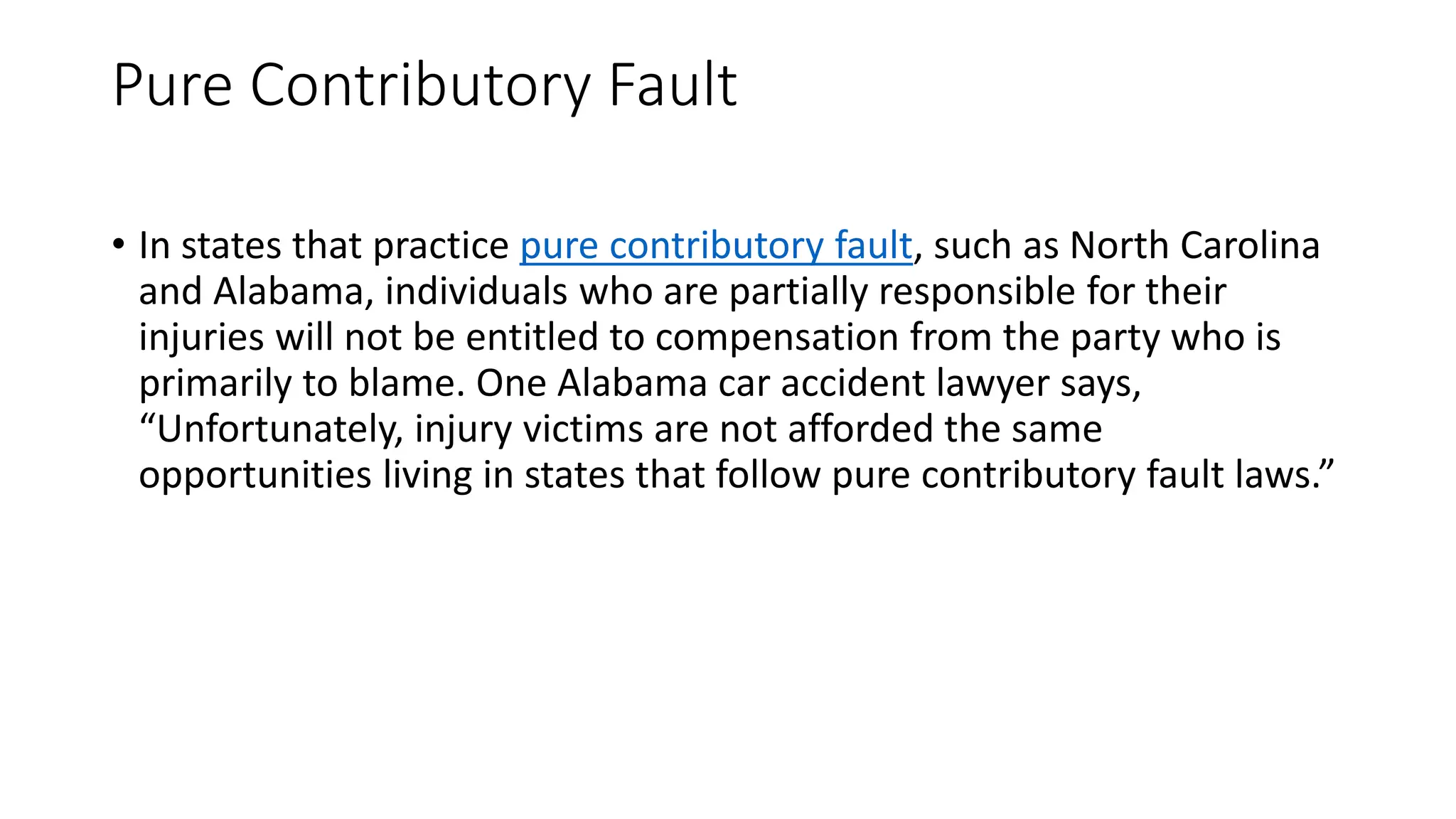 Pure Contributory Fault
• In states that practice pure contributory fault, such as North Carolina
and Alabama, individuals who are partially responsible for their
injuries will not be entitled to compensation from the party who is
primarily to blame. One Alabama car accident lawyer says,
“Unfortunately, injury victims are not afforded the same
opportunities living in states that follow pure contributory fault laws.”
 