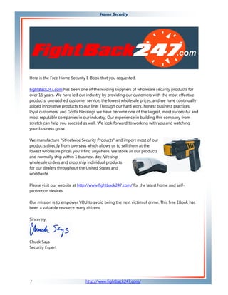 Home Security




Here is the Free Home Security E-Book that you requested.

FightBack247.com has been one of the leading suppliers of wholesale security products for
over 15 years. We have led our industry by providing our customers with the most effective
products, unmatched customer service, the lowest wholesale prices, and we have continually
added innovative products to our line. Through our hard work, honest business practices,
loyal customers, and God's blessings we have become one of the largest, most successful and
most reputable companies in our industry. Our experience in building this company from
scratch can help you succeed as well. We look forward to working with you and watching
your business grow.

We manufacture "Streetwise Security Products" and import most of our
products directly from overseas which allows us to sell them at the
lowest wholesale prices you'll find anywhere. We stock all our products
and normally ship within 1 business day. We ship
wholesale orders and drop ship individual products
for our dealers throughout the United States and
worldwide.

Please visit our website at http://www.fightback247.com/ for the latest home and self-
protection devices.

Our mission is to empower YOU to avoid being the next victim of crime. This free EBook has
been a valuable resource many citizens.

Sincerely,




Chuck Says
Security Expert




1                              http://www.fightback247.com/
 