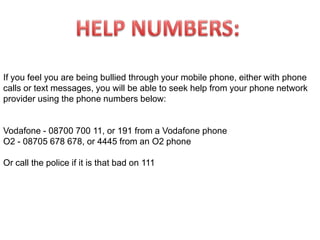 HELP NUMBERS:If you feel you are being bullied through your mobile phone, either with phone calls or text messages, you will be able to seek help from your phone network provider using the phone numbers below:Vodafone - 08700 700 11, or 191 from a Vodafone phoneO2 - 08705 678 678, or 4445 from an O2 phoneOr call the police if it is that bad on 111 