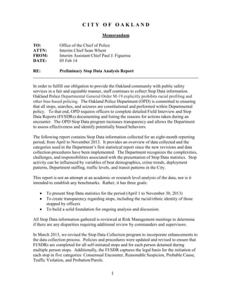 1
C I T Y O F O A K L A N D
Memorandum
TO: Office of the Chief of Police
ATTN: Interim Chief Sean Whent
FROM: Interim Assistant Chief Paul J. Figueroa
DATE: 05 Feb 14
RE: Preliminary Stop Data Analysis Report
___________________________________________________________________________
In order to fulfill our obligation to provide the Oakland community with public safety
services in a fair and equitable manner, staff continues to collect Stop Data information.
Oakland Police Departmental General Order M-19 explicitly prohibits racial profiling and
other bias-based policing. The Oakland Police Department (OPD) is committed to ensuring
that all stops, searches, and seizures are constitutional and performed within Departmental
policy. To that end, OPD requires officers to complete detailed Field Interview and Stop
Data Reports (FI/SDRs) documenting and listing the reasons for actions taken during an
encounter. The OPD Stop Data program increases transparency and allows the Department
to assess effectiveness and identify potentially biased behaviors.
The following report contains Stop Data information collected for an eight-month reporting
period, from April to November 2013. It provides an overview of data collected and the
categories used in the Department’s first statistical report since the new revisions and data
collection procedures have been implemented. The Department recognizes the complexities,
challenges, and responsibilities associated with the presentation of Stop Data statistics. Stop
activity can be influenced by variables of beat demographics, crime trends, deployment
patterns, Department staffing, traffic levels, and transit patterns in the City.
This report is not an attempt at an academic or research level analysis of the data, nor is it
intended to establish any benchmarks. Rather, it has three goals:
 To present Stop Data statistics for the period (April 1 to November 30, 2013)
 To create transparency regarding stops, including the racial/ethnic identity of those
stopped by officers
 To build a solid foundation for ongoing analysis and discussion.
All Stop Data information gathered is reviewed at Risk Management meetings to determine
if there are any disparities requiring additional review by commanders and supervisors.
In March 2013, we revised the Stop Data Collection program to incorporate enhancements to
the data collection process. Policies and procedures were updated and revised to ensure that
FI/SDRs are completed for all self-initiated stops and for each person detained during
multiple person stops. Additionally, the FI/SDR captures the legal basis for the initiation of
each stop in five categories: Consensual Encounter, Reasonable Suspicion, Probable Cause,
Traffic Violation, and Probation/Parole.
 