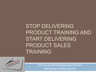 STOP DELIVERING
PRODUCT TRAINING AND
START DELIVERING
PRODUCT SALES
TRAINING

   5th Annual ISA Management Division
        Marketing & Sales Summit
 