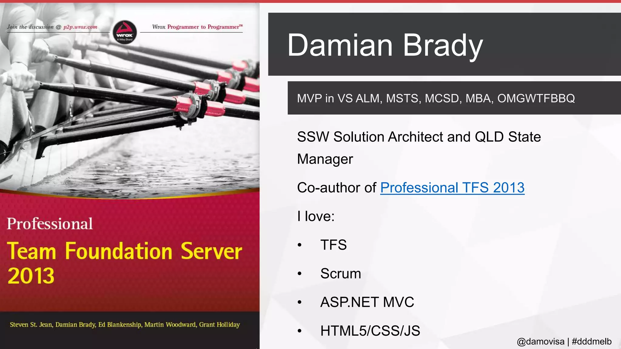 @damovisa | #dddmelb
MVP in VS ALM, MSTS, MCSD, MBA, OMGWTFBBQ
SSW Solution Architect and QLD State
Manager
Co-author of Professional TFS 2013
I love:
• TFS
• Scrum
• ASP.NET MVC
• HTML5/CSS/JS
Damian Brady
 